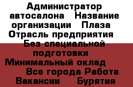 Администратор автосалона › Название организации ­ Плаза › Отрасль предприятия ­ Без специальной подготовки › Минимальный оклад ­ 16 000 - Все города Работа » Вакансии   . Бурятия респ.